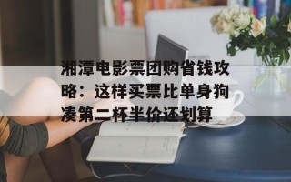 湘潭电影票团购省钱攻略：这样买票比单身狗凑第二杯半价还划算