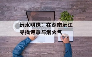 沅水明珠：在湖南沅江寻找诗意与烟火气