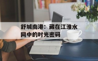 舒城南港：藏在江淮水网中的时光密码