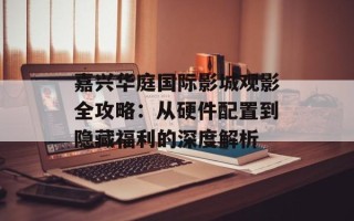 嘉兴华庭国际影城观影全攻略：从硬件配置到隐藏福利的深度解析