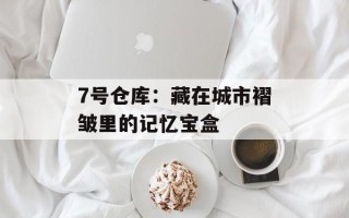 7号仓库：藏在城市褶皱里的记忆宝盒
