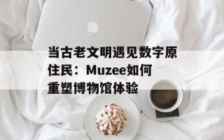 当古老文明遇见数字原住民：Muzee如何重塑博物馆体验