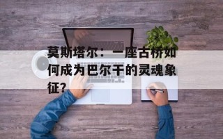 莫斯塔尔：一座古桥如何成为巴尔干的灵魂象征？