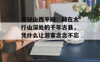 探秘山西平顺：藏在太行山深处的千年古县，凭什么让游客念念不忘？