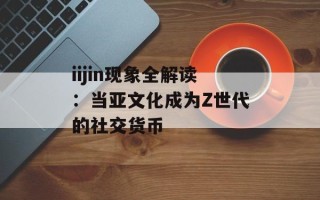 iijin现象全解读：当亚文化成为Z世代的社交货币