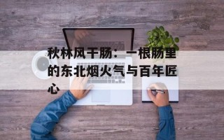 秋林风干肠：一根肠里的东北烟火气与百年匠心