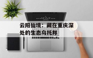 云阳仙境：藏在重庆深处的生态乌托邦