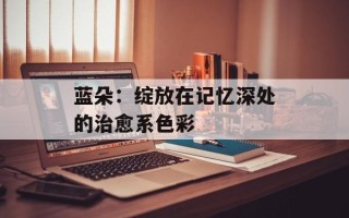 蓝朵：绽放在记忆深处的治愈系色彩