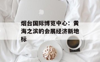 烟台国际博览中心：黄海之滨的会展经济新地标