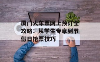 厦门火车票网上预订全攻略：从学生专享到节假日抢票技巧