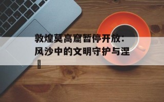 敦煌莫高窟暂停开放：风沙中的文明守护与涅槃