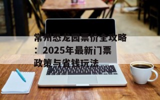 常州恐龙园票价全攻略：2025年最新门票政策与省钱玩法