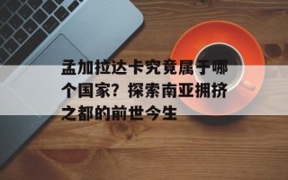 孟加拉达卡究竟属于哪个国家？探索南亚拥挤之都的前世今生