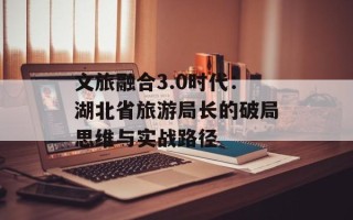 文旅融合3.0时代：湖北省旅游局长的破局思维与实战路径