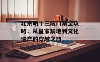 北京明十三陵门票全攻略：从皇家禁地到文化遗产的穿越之旅