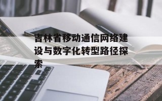 吉林省移动通信网络建设与数字化转型路径探索