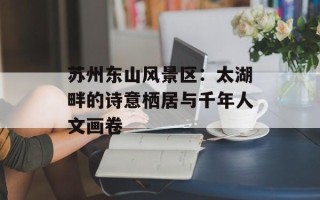 苏州东山风景区：太湖畔的诗意栖居与千年人文画卷