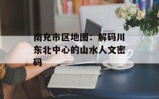 南充市区地图：解码川东北中心的山水人文密码