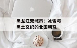 黑龙江双城市：冰雪与黑土交织的北国明珠