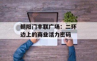 朝阳门丰联广场：二环边上的商业活力密码