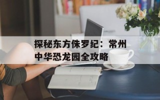 探秘东方侏罗纪：常州中华恐龙园全攻略