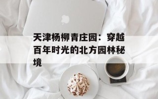 天津杨柳青庄园：穿越百年时光的北方园林秘境