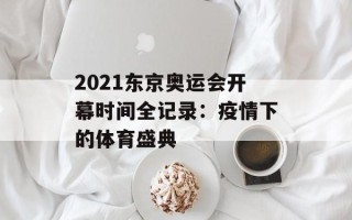 2021东京奥运会开幕时间全记录：疫情下的体育盛典