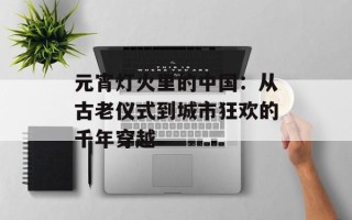 元宵灯火里的中国：从古老仪式到城市狂欢的千年穿越