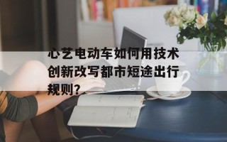 心艺电动车如何用技术创新改写都市短途出行规则？