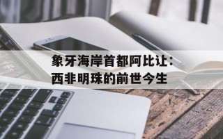 象牙海岸首都阿比让：西非明珠的前世今生