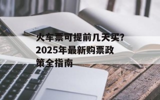 火车票可提前几天买？2025年最新购票政策全指南