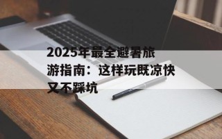 2025年最全避暑旅游指南：这样玩既凉快又不踩坑