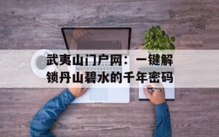 武夷山门户网：一键解锁丹山碧水的千年密码