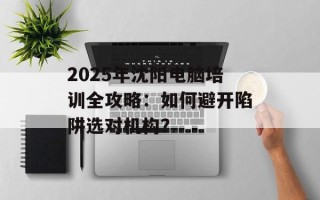 2025年沈阳电脑培训全攻略：如何避开陷阱选对机构？