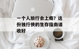 一个人旅行会上瘾？这份独行侠的生存指南请收好