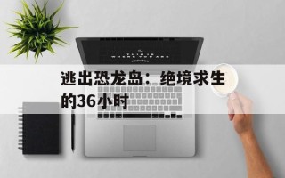逃出恐龙岛：绝境求生的36小时