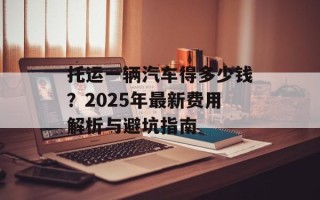 托运一辆汽车得多少钱？2025年最新费用解析与避坑指南