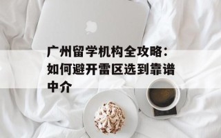 广州留学机构全攻略：如何避开雷区选到靠谱中介