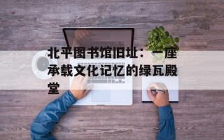 北平图书馆旧址：一座承载文化记忆的绿瓦殿堂