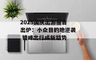 2025国庆出游报告出炉：小众目的地逆袭 错峰出行成新趋势