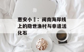 惠安小岞：闽南海岸线上的隐世渔村与非遗活化石