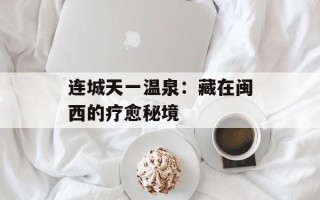 连城天一温泉：藏在闽西的疗愈秘境