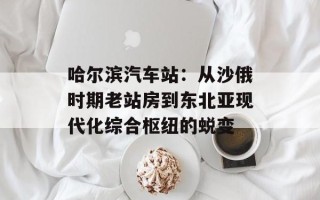 哈尔滨汽车站：从沙俄时期老站房到东北亚现代化综合枢纽的蜕变