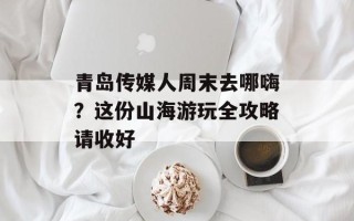 青岛传媒人周末去哪嗨？这份山海游玩全攻略请收好