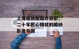 上海维纳斯婚纱摄影：二十年匠心铸就的婚纱影像帝国