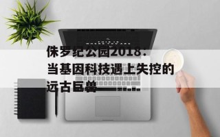 侏罗纪公园2018：当基因科技遇上失控的远古巨兽