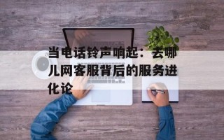 当电话铃声响起：去哪儿网客服背后的服务进化论