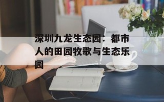 深圳九龙生态园：都市人的田园牧歌与生态乐园
