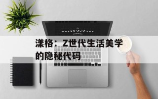漾格：Z世代生活美学的隐秘代码
