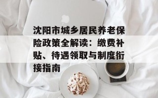 沈阳市城乡居民养老保险政策全解读：缴费补贴、待遇领取与制度衔接指南